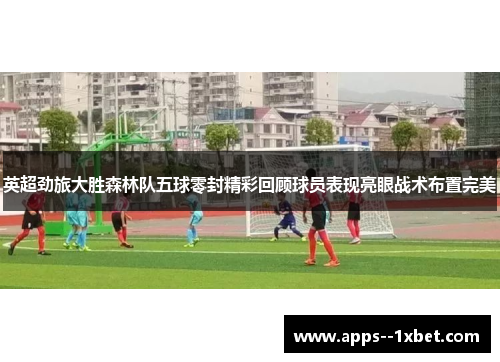 英超劲旅大胜森林队五球零封精彩回顾球员表现亮眼战术布置完美