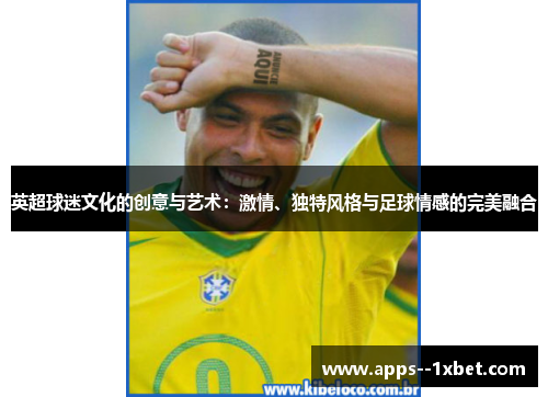 英超球迷文化的创意与艺术:激情、独特风格与足球情感的完美融合 英超球迷文化的创意与艺术:激情、独特风格与足球情感的完美融合