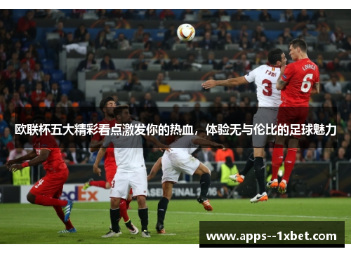 欧联杯五大精彩看点激发你的热血，体验无与伦比的足球魅力