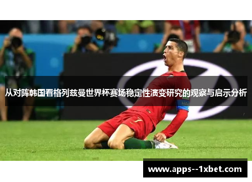 从对阵韩国看格列兹曼世界杯赛场稳定性演变研究的观察与启示分析