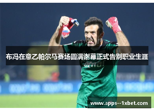 布冯在意乙帕尔马赛场圆满谢幕正式告别职业生涯 布冯在意乙帕尔马赛场圆满谢幕正式告别职业生涯