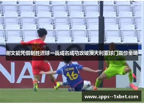 谢文能凭借制胜进球一战成名成功攻破澳大利亚球门震惊全场 谢文能凭借制胜进球一战成名成功攻破澳大利亚球门震惊全场