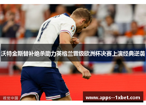 沃特金斯替补绝杀助力英格兰晋级欧洲杯决赛上演经典逆袭