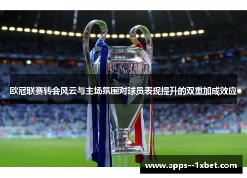 欧冠联赛转会风云与主场氛围对球员表现提升的双重加成效应