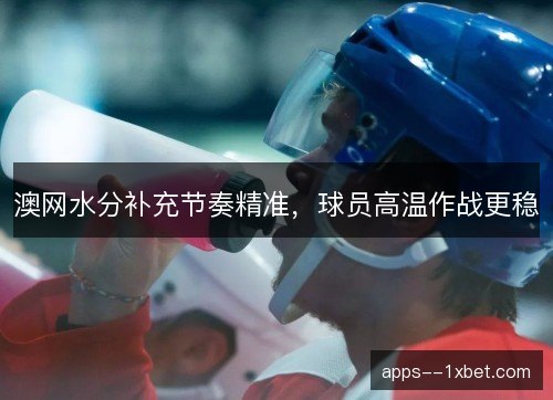 澳网水分补充节奏精准，球员高温作战更稳