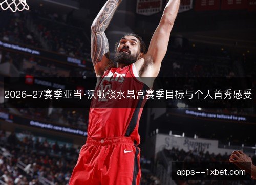2026-27赛季亚当·沃顿谈水晶宫赛季目标与个人首秀感受